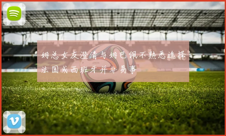 姆总女友澄清与姆巴佩不熟悉选择法国或西班牙并非易事