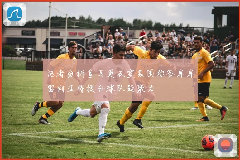 记者分析皇马更衣室氛围称签库库雷利亚将提升球队凝聚力