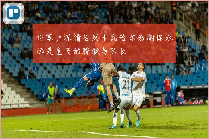 何塞卢深情告别卡瓦哈尔感谢你永远是皇马的骄傲与队长