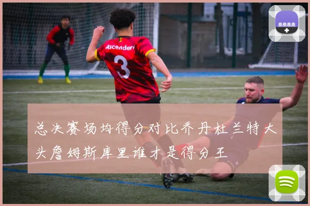 总决赛场均得分对比乔丹杜兰特大头詹姆斯库里谁才是得分王