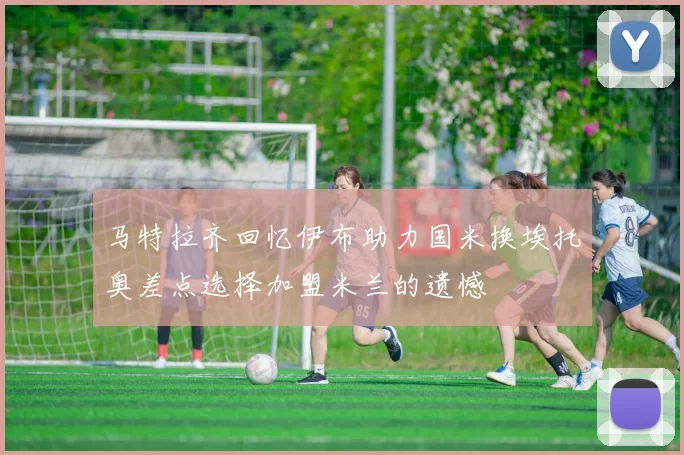 马特拉齐回忆伊布助力国米换埃托奥差点选择加盟米兰的遗憾
