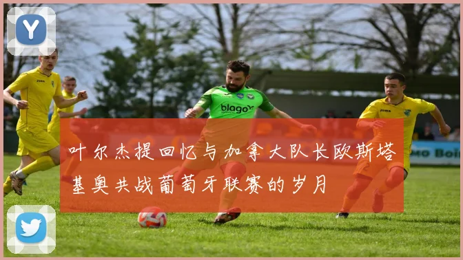 叶尔杰提回忆与加拿大队长欧斯塔基奥共战葡萄牙联赛的岁月