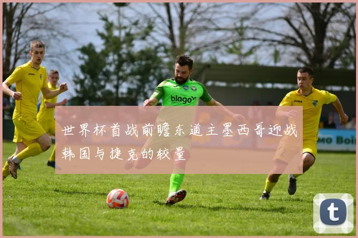 世界杯首战前瞻东道主墨西哥迎战韩国与捷克的较量
