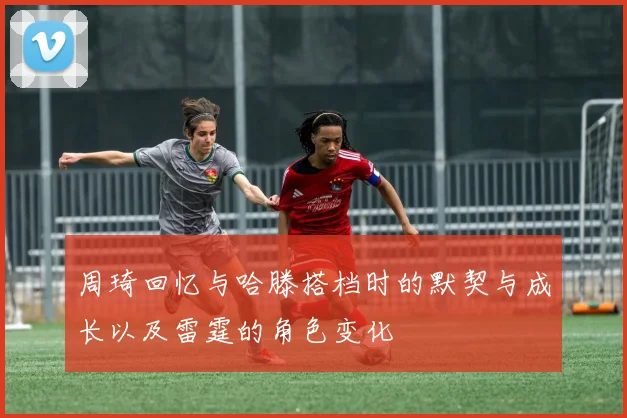 周琦回忆与哈滕搭档时的默契与成长以及雷霆的角色变化