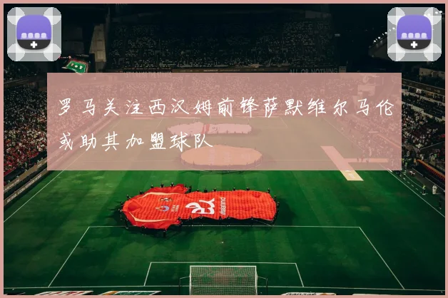 罗马关注西汉姆前锋萨默维尔马伦或助其加盟球队