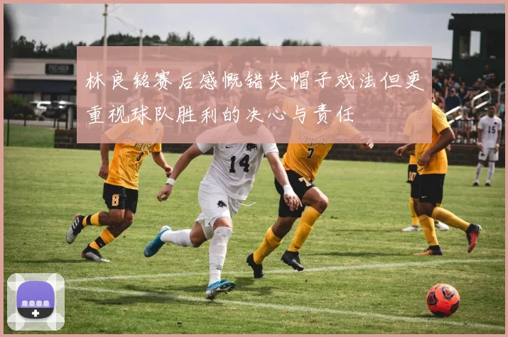 林良铭赛后感慨错失帽子戏法但更重视球队胜利的决心与责任