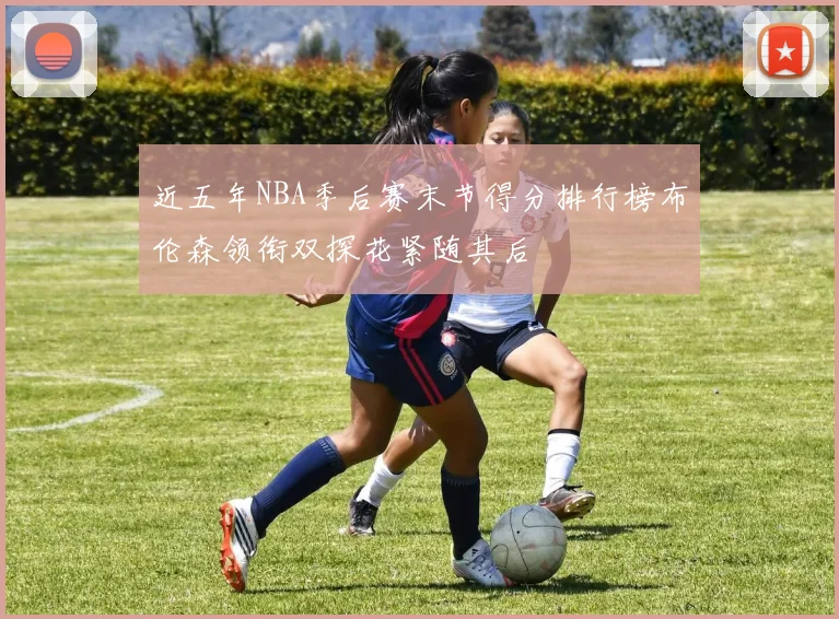 近五年NBA季后赛末节得分排行榜布伦森领衔双探花紧随其后