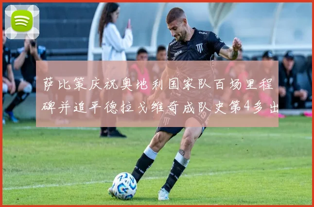 萨比策庆祝奥地利国家队百场里程碑并追平德拉戈维奇成队史第4多出场者